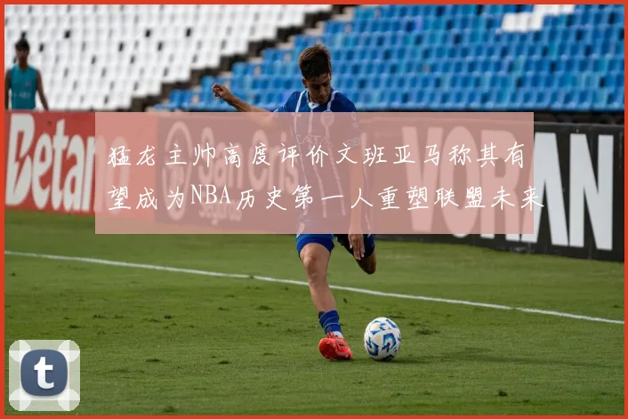 猛龙主帅高度评价文班亚马称其有望成为NBA历史第一人重塑联盟未来
