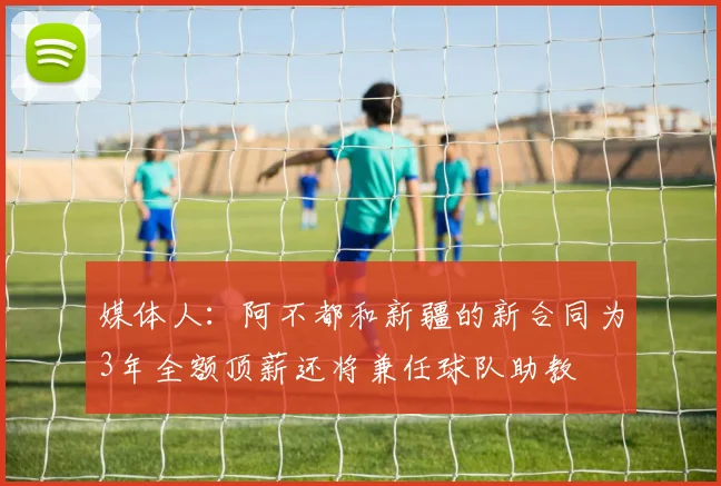 媒体人：阿不都和新疆的新合同为3年全额顶薪还将兼任球队助教