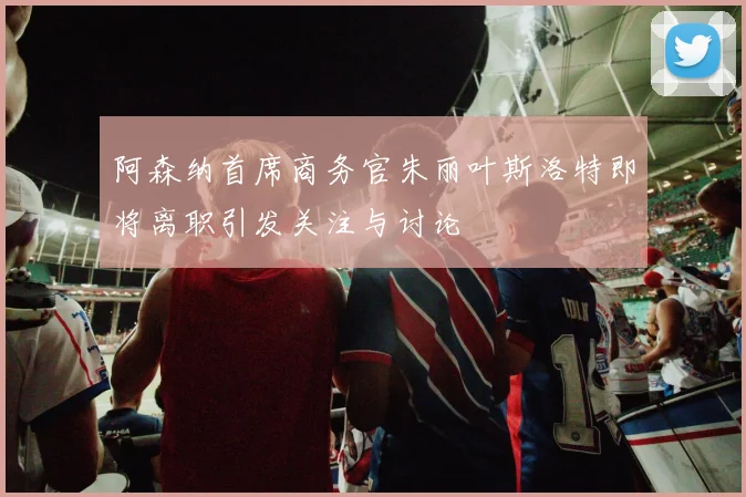 阿森纳首席商务官朱丽叶斯洛特即将离职引发关注与讨论