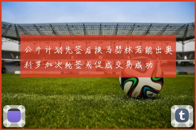 公牛计划先签后换马瑟林若能出奥科罗加次轮签或促成交易成功