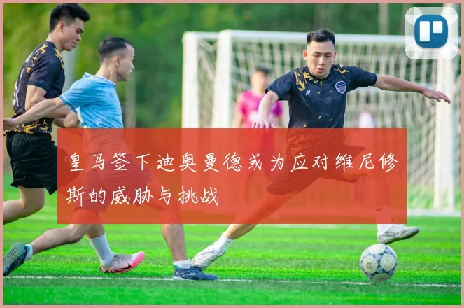 皇马签下迪奥曼德或为应对维尼修斯的威胁与挑战
