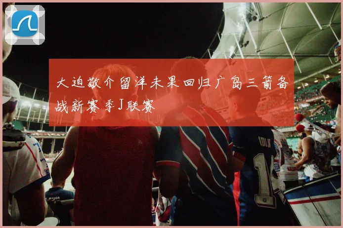 大迫敬介留洋未果回归广岛三箭备战新赛季J联赛