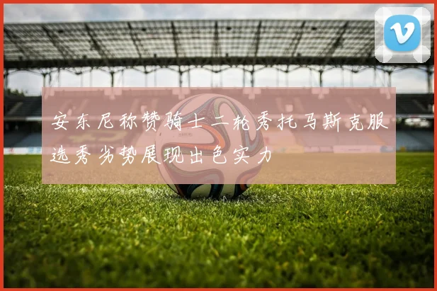 安东尼称赞骑士二轮秀托马斯克服选秀劣势展现出色实力