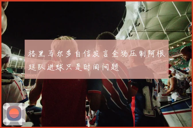 格里马尔多自信发言全场压制阿根廷队进球只是时间问题
